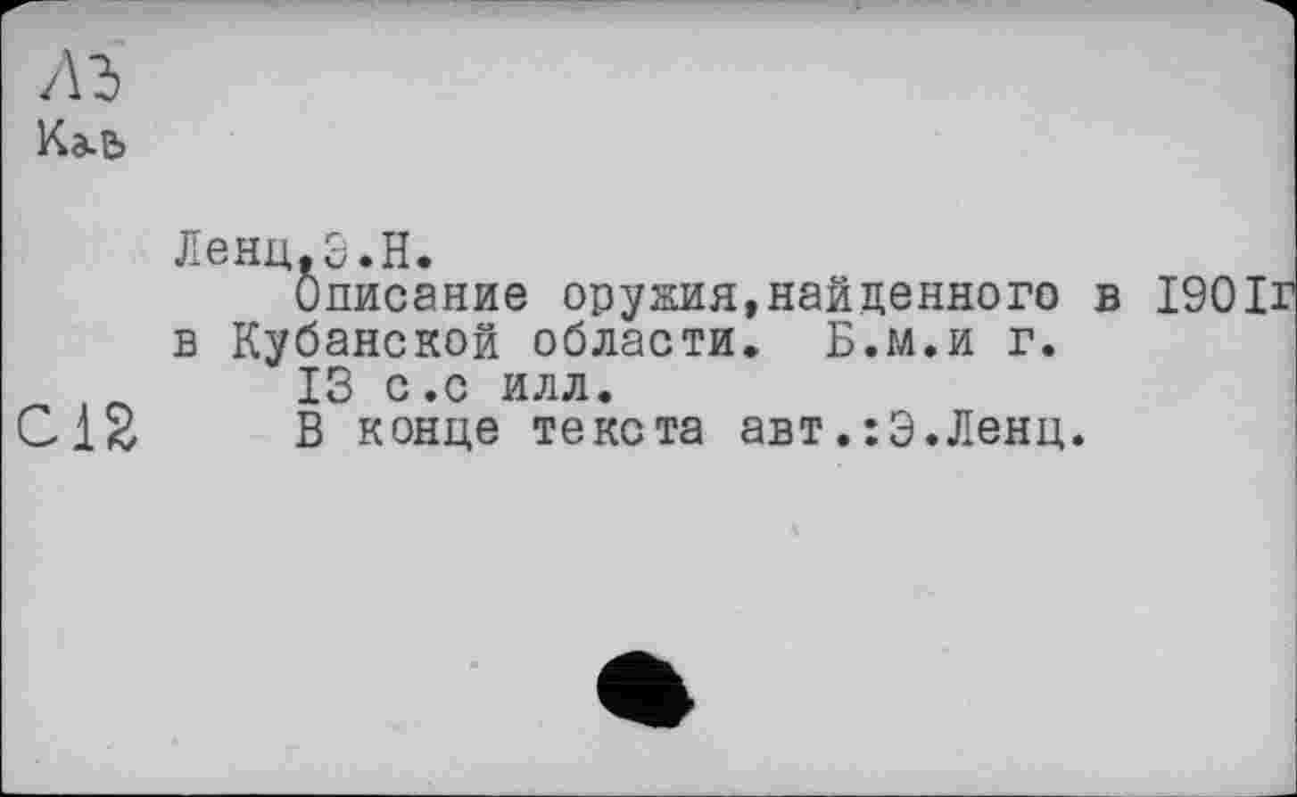 ﻿лз
Кэ-Ь
Ленц.Э.Н.
Описание оружия,найденного в 1901г в Кубанской области. Б.м.и г.
. _	13 с .с илл.
CIS В конце текста авт.:Э.Ленц.